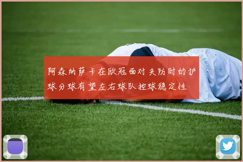 阿森纳萨卡在欧冠面对夹防时的护球分球有望左右球队控球稳定性