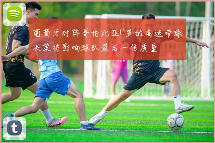葡萄牙对阵哥伦比亚C罗的高速带球决策将影响球队最后一传质量