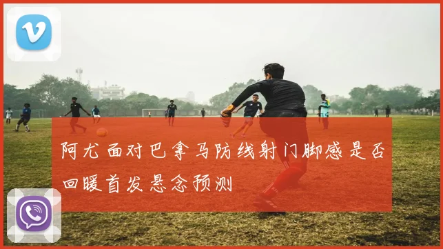 阿尤面对巴拿马防线射门脚感是否回暖首发悬念预测