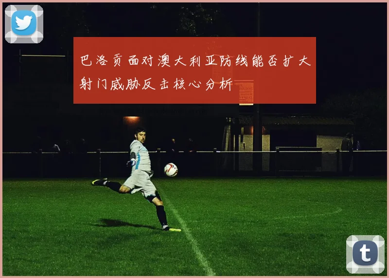 巴洛贡面对澳大利亚防线能否扩大射门威胁反击核心分析