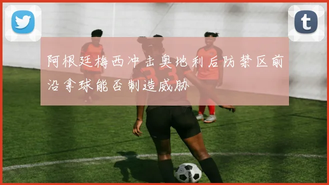 阿根廷梅西冲击奥地利后防禁区前沿拿球能否制造威胁