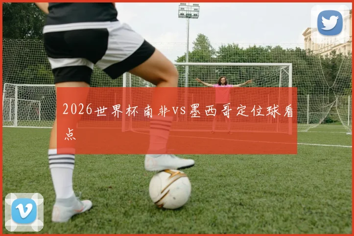 2026世界杯南非vs墨西哥定位球看点