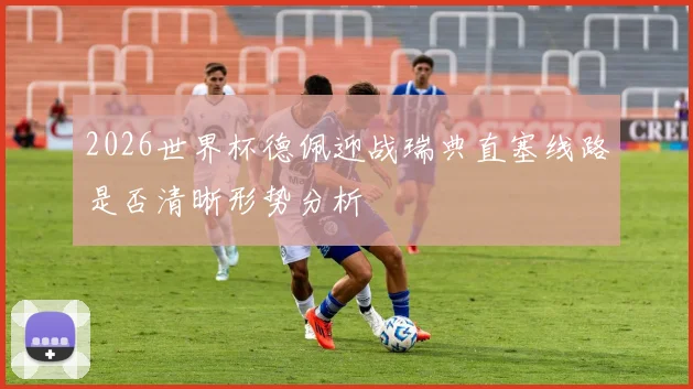 2026世界杯德佩迎战瑞典直塞线路是否清晰形势分析