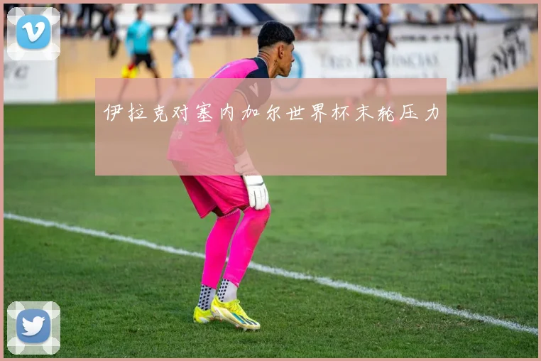 伊拉克对塞内加尔世界杯末轮压力