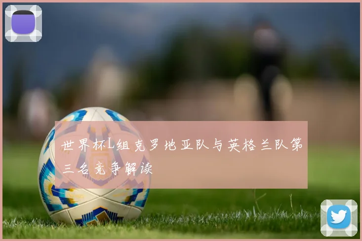 世界杯L组克罗地亚队与英格兰队第三名竞争解读