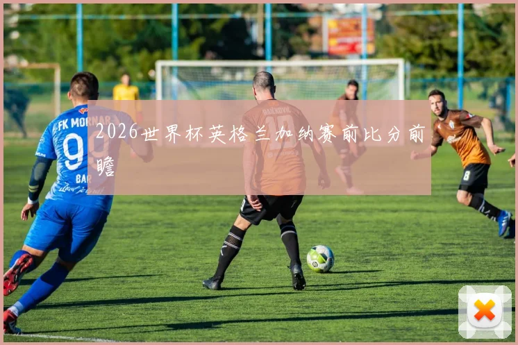 2026世界杯英格兰加纳赛前比分前瞻