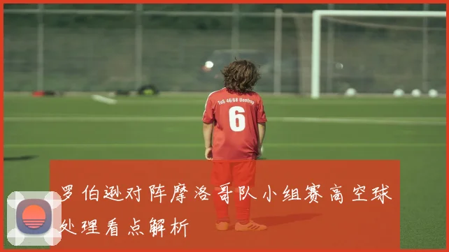 罗伯逊对阵摩洛哥队小组赛高空球处理看点解析