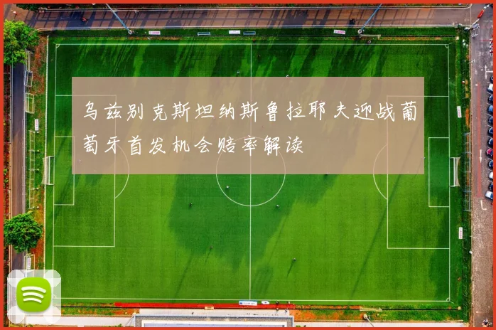 乌兹别克斯坦纳斯鲁拉耶夫迎战葡萄牙首发机会赔率解读