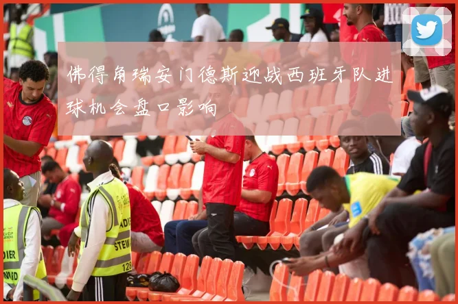 佛得角瑞安门德斯迎战西班牙队进球机会盘口影响