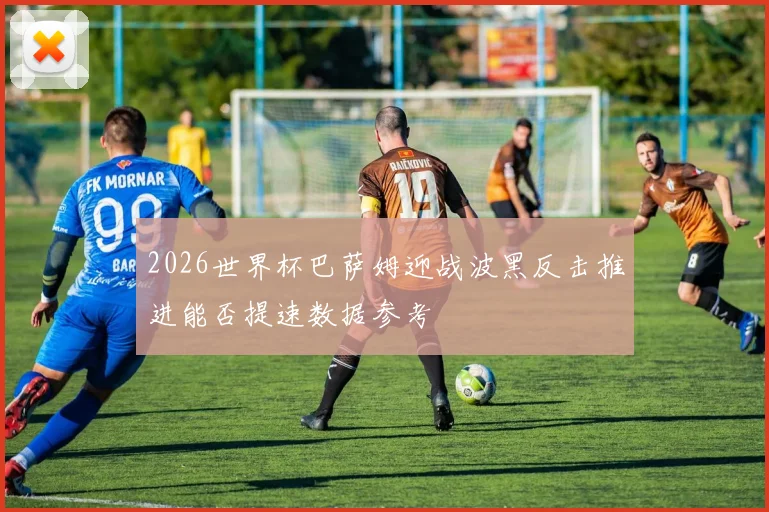 2026世界杯巴萨姆迎战波黑反击推进能否提速数据参考