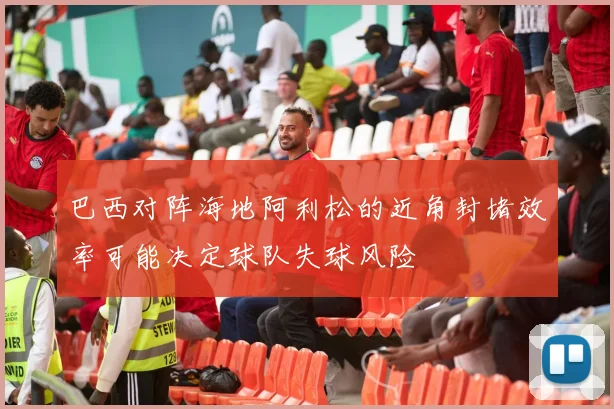 巴西对阵海地阿利松的近角封堵效率可能决定球队失球风险