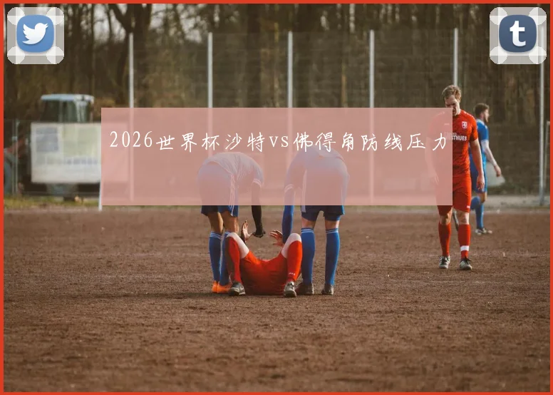 2026世界杯沙特vs佛得角防线压力