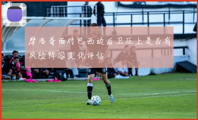 摩洛哥面对巴西边后卫压上是否有风险阵容变化评估
