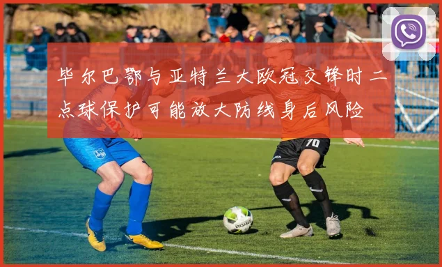 毕尔巴鄂与亚特兰大欧冠交锋时二点球保护可能放大防线身后风险