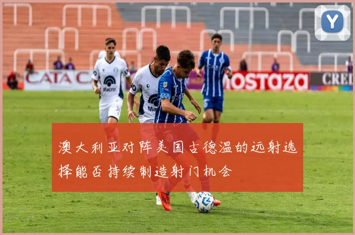 澳大利亚对阵美国古德温的远射选择能否持续制造射门机会