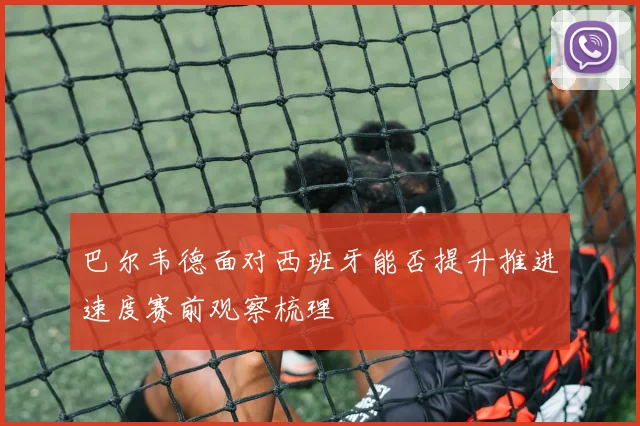 巴尔韦德面对西班牙能否提升推进速度赛前观察梳理