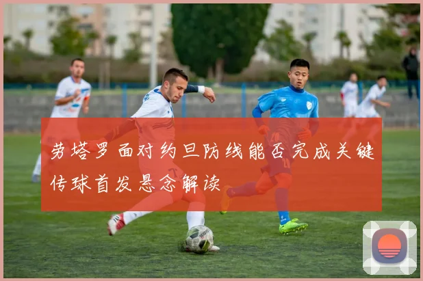 劳塔罗面对约旦防线能否完成关键传球首发悬念解读
