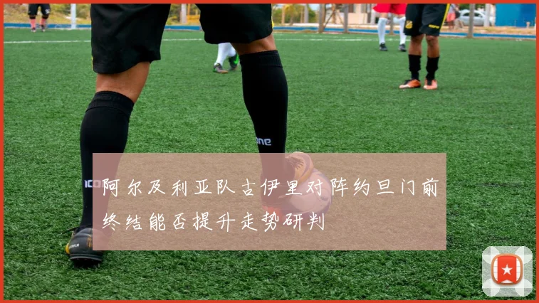 阿尔及利亚队古伊里对阵约旦门前终结能否提升走势研判