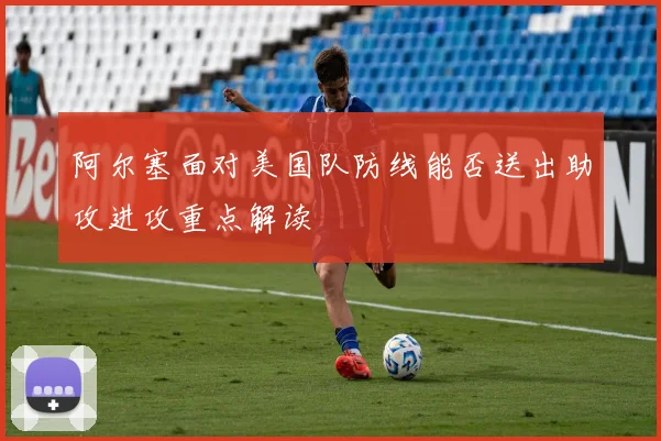 阿尔塞面对美国队防线能否送出助攻进攻重点解读