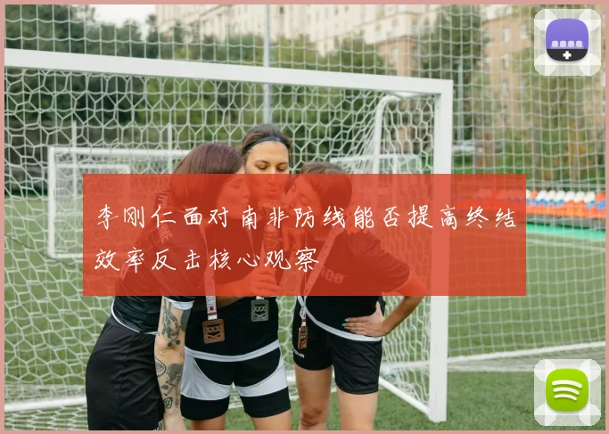 李刚仁面对南非防线能否提高终结效率反击核心观察