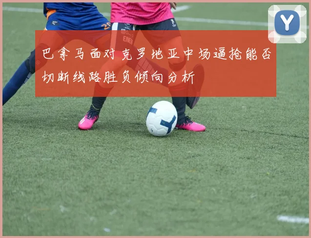 巴拿马面对克罗地亚中场逼抢能否切断线路胜负倾向分析