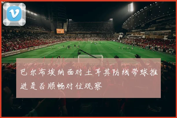 巴尔布埃纳面对土耳其防线带球推进是否顺畅对位观察