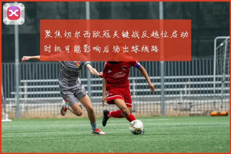 聚焦切尔西欧冠关键战反越位启动时机可能影响后场出球线路