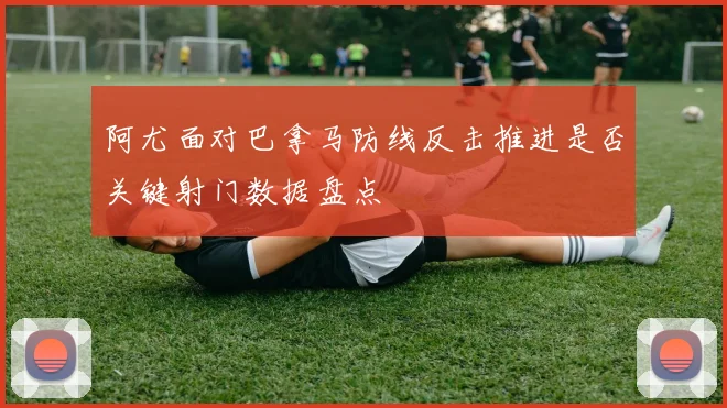 阿尤面对巴拿马防线反击推进是否关键射门数据盘点