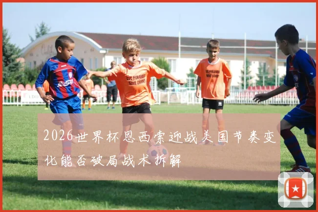 2026世界杯恩西索迎战美国节奏变化能否破局战术拆解